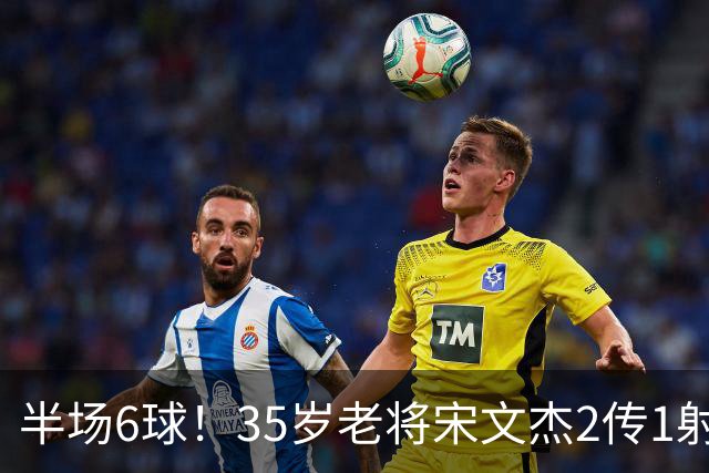 半场6球！35岁老将宋文杰2传1射+0角度破门，这才是中国足球该有的样子！