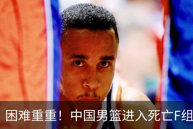 困难重重！中国男篮进入死亡F组，3大归化强敌拦路，也无战绩优势