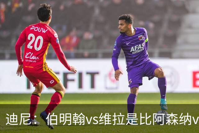 迪尼：伯明翰vs维拉是比阿森纳vs热刺更大的德比